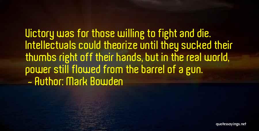 Mark Bowden Quotes: Victory Was For Those Willing To Fight And Die. Intellectuals Could Theorize Until They Sucked Their Thumbs Right Off Their