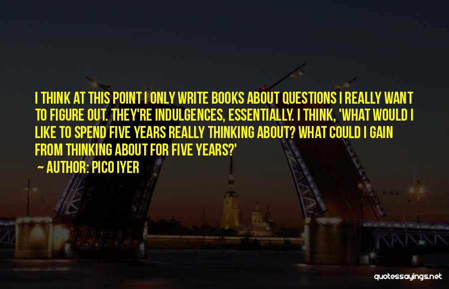 Pico Iyer Quotes: I Think At This Point I Only Write Books About Questions I Really Want To Figure Out. They're Indulgences, Essentially.