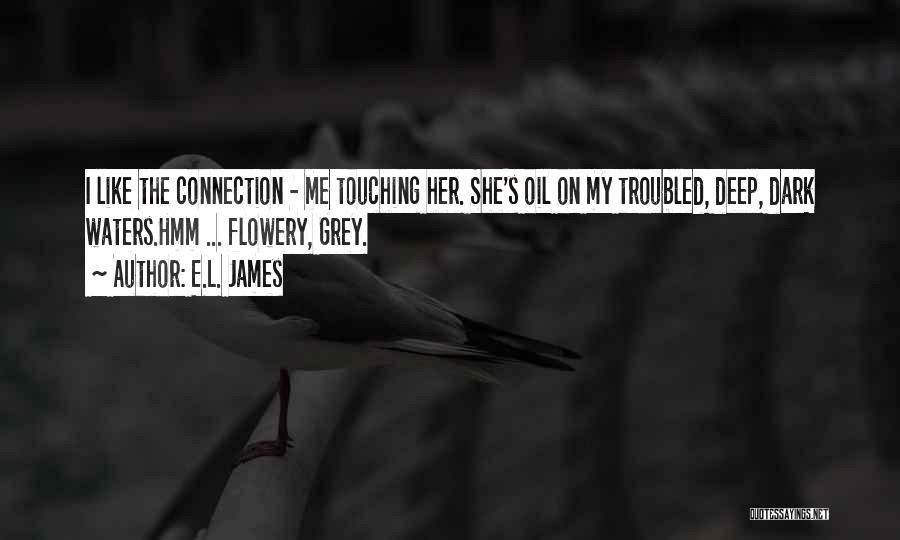 E.L. James Quotes: I Like The Connection - Me Touching Her. She's Oil On My Troubled, Deep, Dark Waters.hmm ... Flowery, Grey.