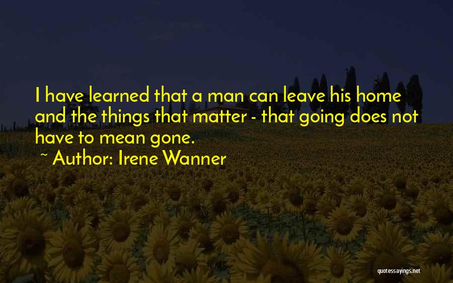 Irene Wanner Quotes: I Have Learned That A Man Can Leave His Home And The Things That Matter - That Going Does Not