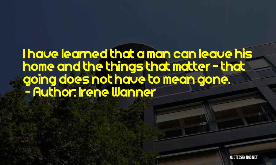 Irene Wanner Quotes: I Have Learned That A Man Can Leave His Home And The Things That Matter - That Going Does Not