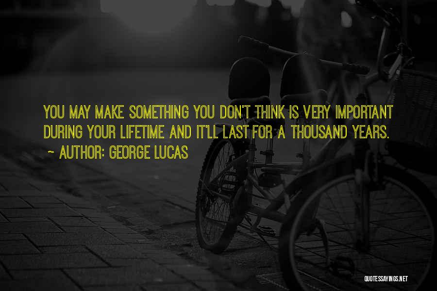 George Lucas Quotes: You May Make Something You Don't Think Is Very Important During Your Lifetime And It'll Last For A Thousand Years.