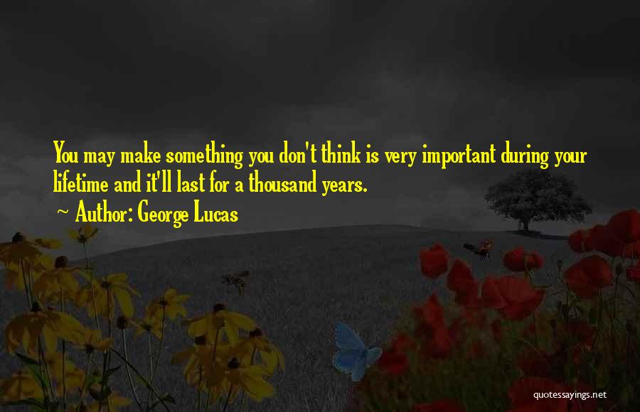 George Lucas Quotes: You May Make Something You Don't Think Is Very Important During Your Lifetime And It'll Last For A Thousand Years.