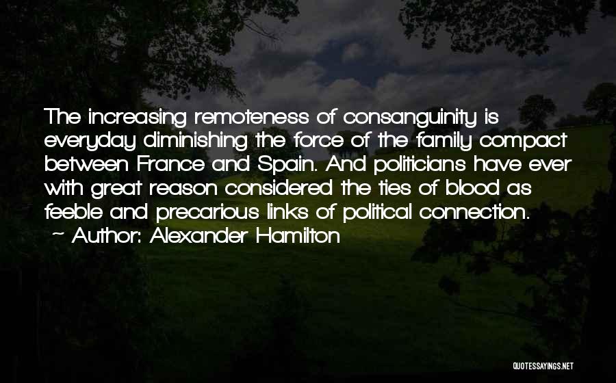 Alexander Hamilton Quotes: The Increasing Remoteness Of Consanguinity Is Everyday Diminishing The Force Of The Family Compact Between France And Spain. And Politicians
