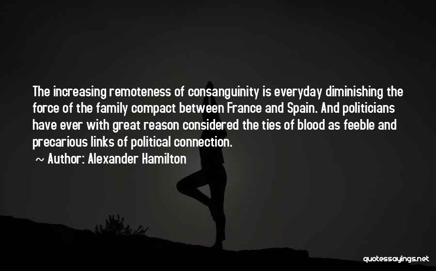 Alexander Hamilton Quotes: The Increasing Remoteness Of Consanguinity Is Everyday Diminishing The Force Of The Family Compact Between France And Spain. And Politicians