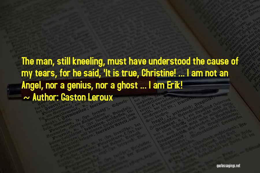 Gaston Leroux Quotes: The Man, Still Kneeling, Must Have Understood The Cause Of My Tears, For He Said, 'it Is True, Christine! ...