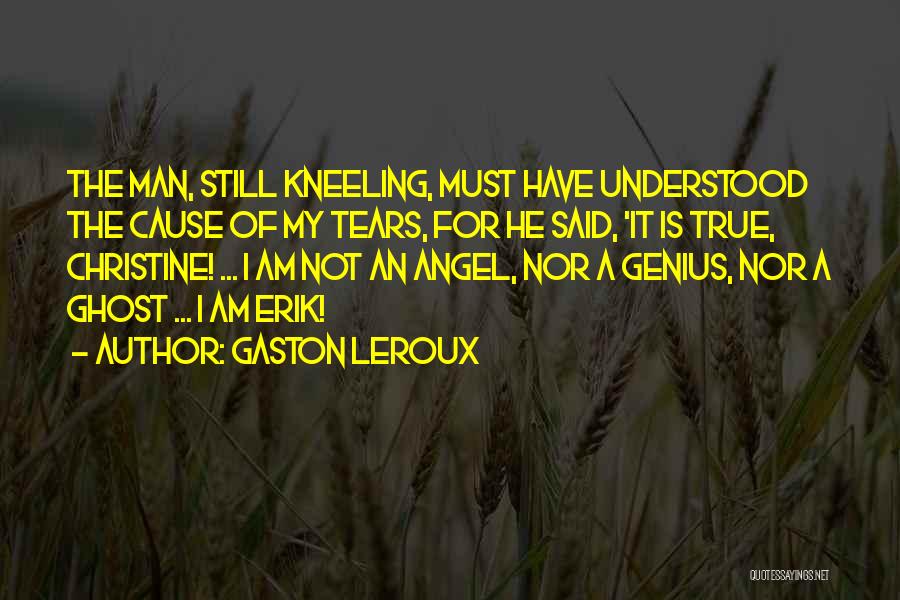 Gaston Leroux Quotes: The Man, Still Kneeling, Must Have Understood The Cause Of My Tears, For He Said, 'it Is True, Christine! ...