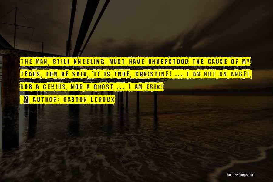 Gaston Leroux Quotes: The Man, Still Kneeling, Must Have Understood The Cause Of My Tears, For He Said, 'it Is True, Christine! ...