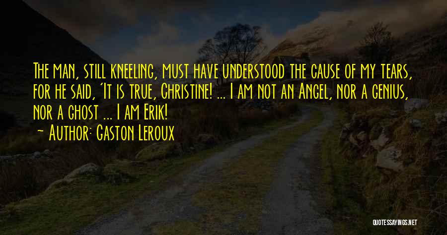 Gaston Leroux Quotes: The Man, Still Kneeling, Must Have Understood The Cause Of My Tears, For He Said, 'it Is True, Christine! ...
