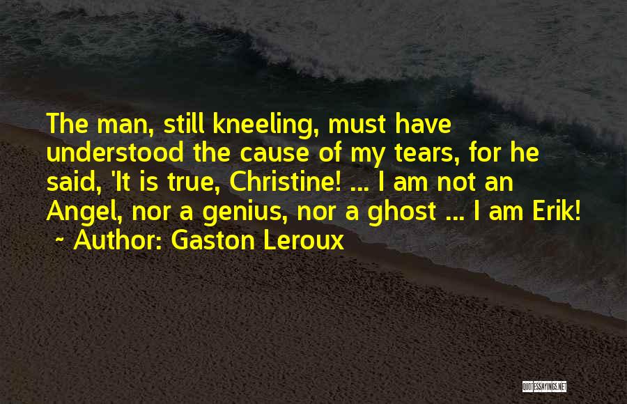 Gaston Leroux Quotes: The Man, Still Kneeling, Must Have Understood The Cause Of My Tears, For He Said, 'it Is True, Christine! ...