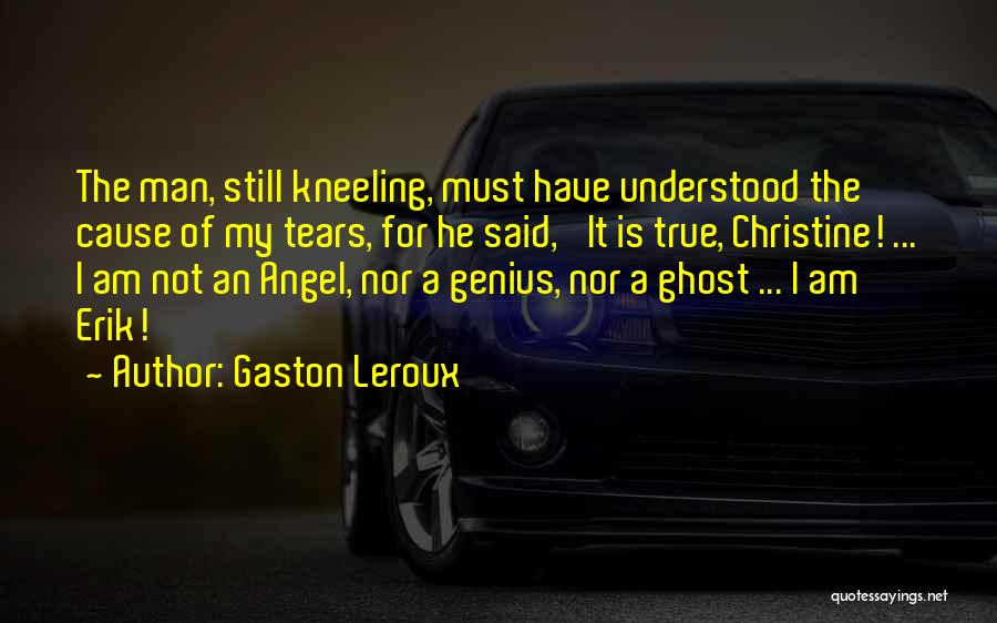 Gaston Leroux Quotes: The Man, Still Kneeling, Must Have Understood The Cause Of My Tears, For He Said, 'it Is True, Christine! ...