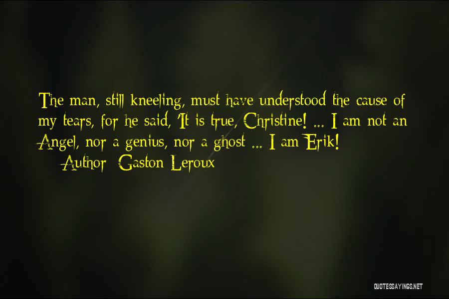 Gaston Leroux Quotes: The Man, Still Kneeling, Must Have Understood The Cause Of My Tears, For He Said, 'it Is True, Christine! ...