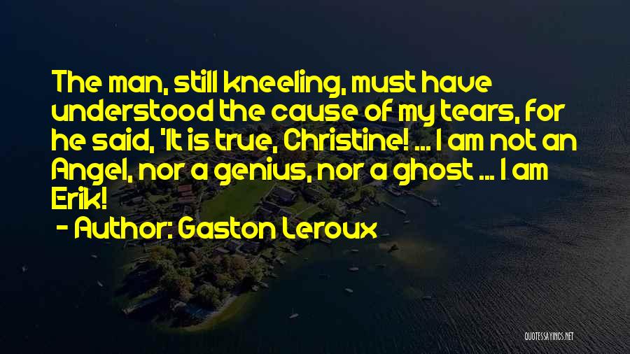 Gaston Leroux Quotes: The Man, Still Kneeling, Must Have Understood The Cause Of My Tears, For He Said, 'it Is True, Christine! ...