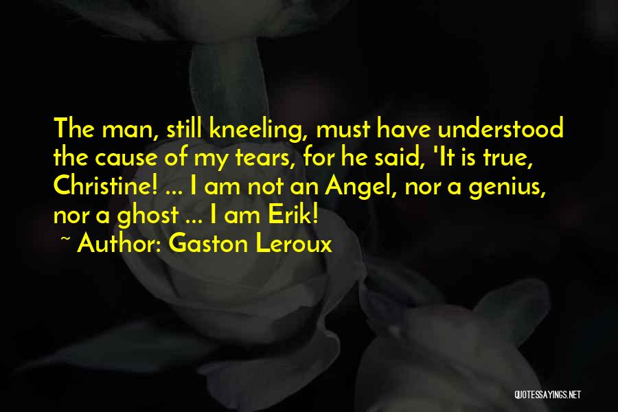 Gaston Leroux Quotes: The Man, Still Kneeling, Must Have Understood The Cause Of My Tears, For He Said, 'it Is True, Christine! ...