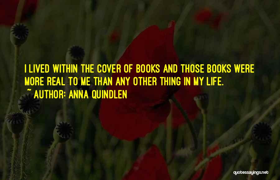 Anna Quindlen Quotes: I Lived Within The Cover Of Books And Those Books Were More Real To Me Than Any Other Thing In