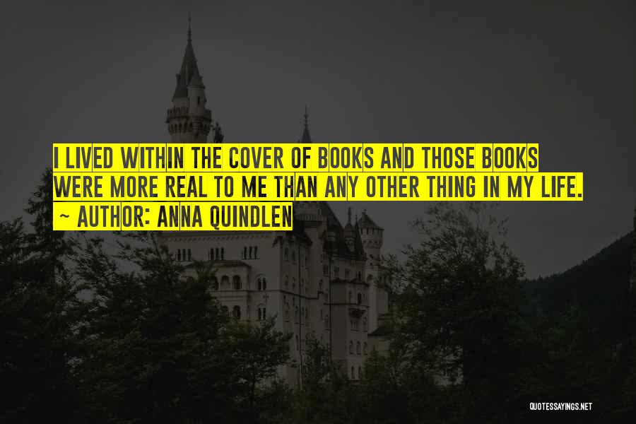 Anna Quindlen Quotes: I Lived Within The Cover Of Books And Those Books Were More Real To Me Than Any Other Thing In