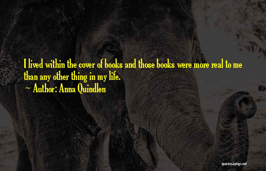 Anna Quindlen Quotes: I Lived Within The Cover Of Books And Those Books Were More Real To Me Than Any Other Thing In