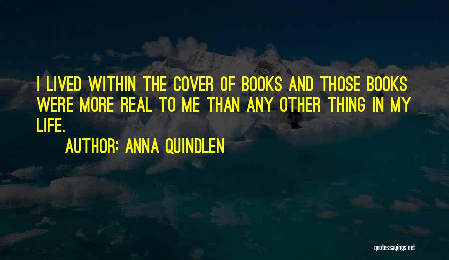 Anna Quindlen Quotes: I Lived Within The Cover Of Books And Those Books Were More Real To Me Than Any Other Thing In