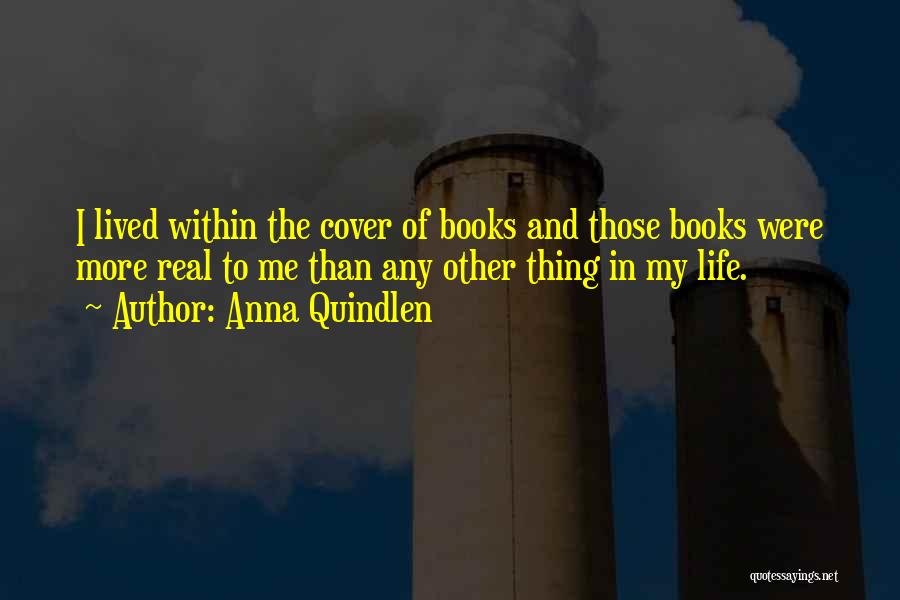 Anna Quindlen Quotes: I Lived Within The Cover Of Books And Those Books Were More Real To Me Than Any Other Thing In