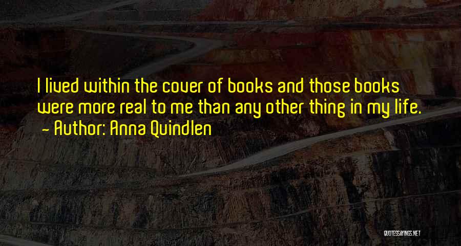 Anna Quindlen Quotes: I Lived Within The Cover Of Books And Those Books Were More Real To Me Than Any Other Thing In