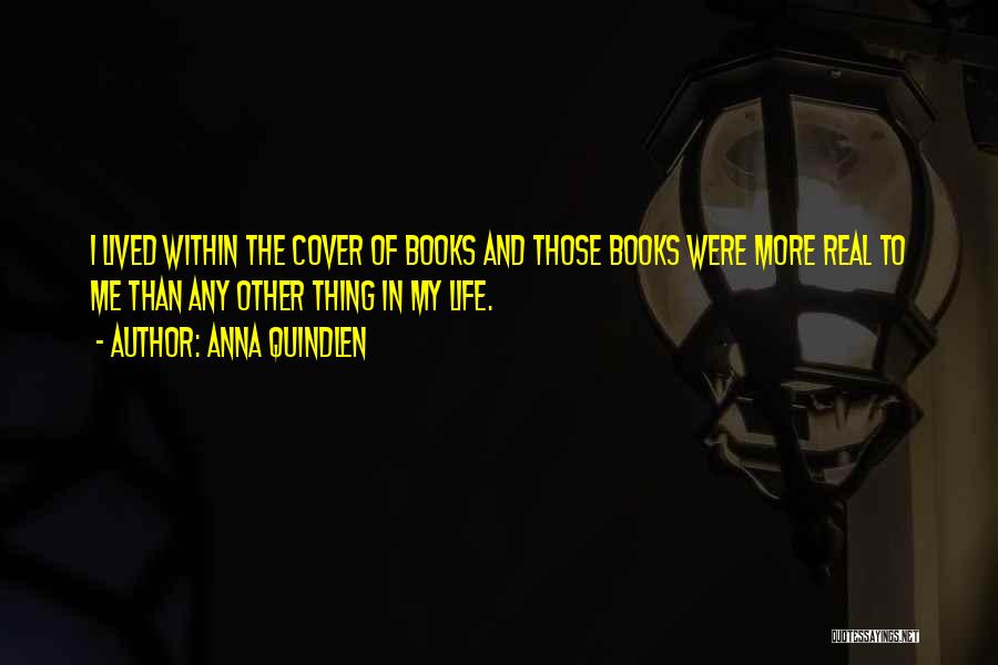 Anna Quindlen Quotes: I Lived Within The Cover Of Books And Those Books Were More Real To Me Than Any Other Thing In