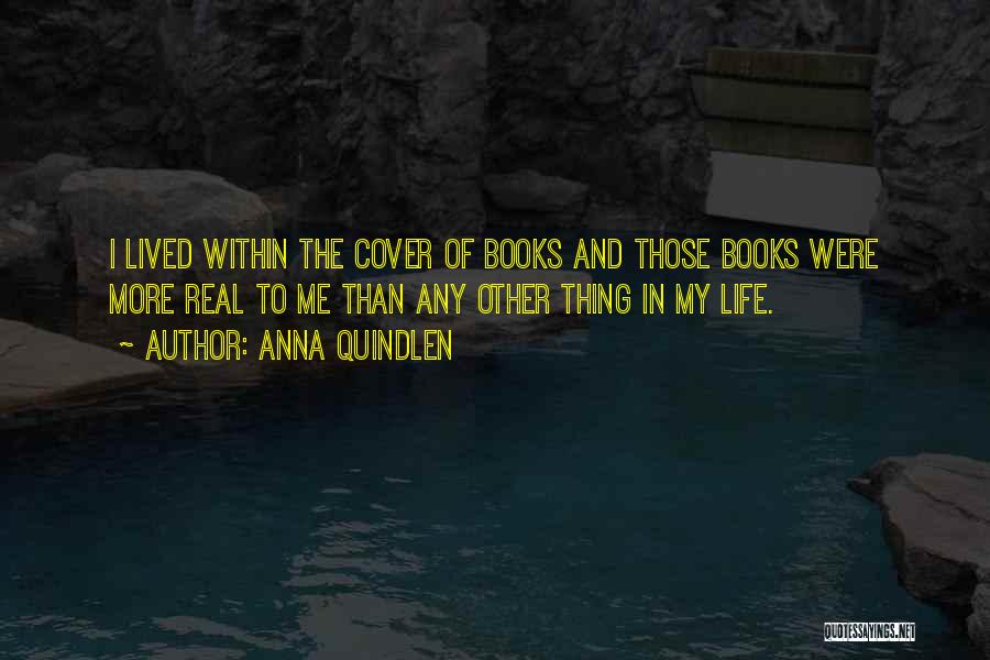 Anna Quindlen Quotes: I Lived Within The Cover Of Books And Those Books Were More Real To Me Than Any Other Thing In