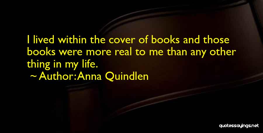 Anna Quindlen Quotes: I Lived Within The Cover Of Books And Those Books Were More Real To Me Than Any Other Thing In