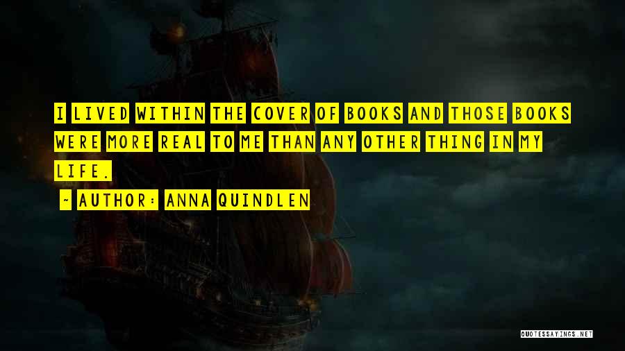 Anna Quindlen Quotes: I Lived Within The Cover Of Books And Those Books Were More Real To Me Than Any Other Thing In