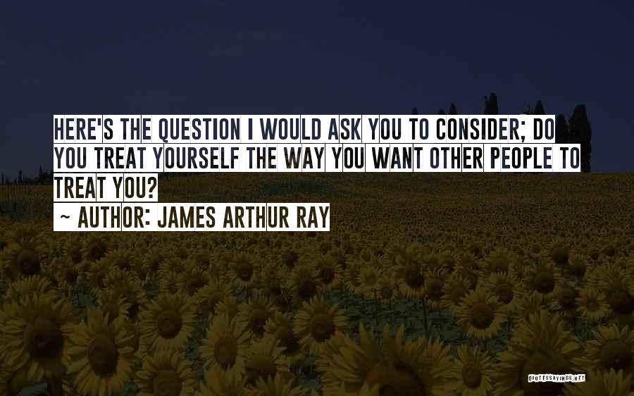 James Arthur Ray Quotes: Here's The Question I Would Ask You To Consider; Do You Treat Yourself The Way You Want Other People To