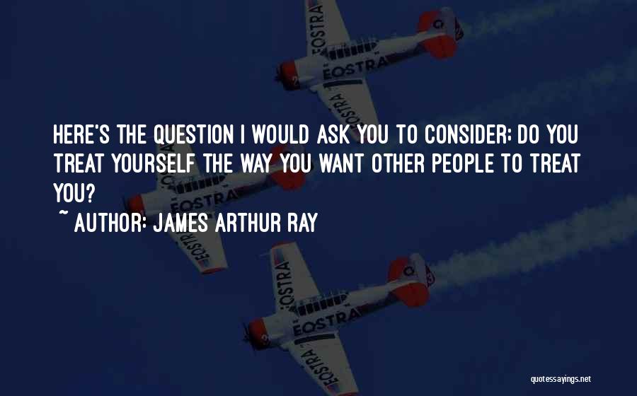 James Arthur Ray Quotes: Here's The Question I Would Ask You To Consider; Do You Treat Yourself The Way You Want Other People To