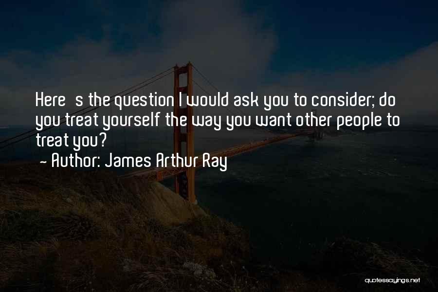 James Arthur Ray Quotes: Here's The Question I Would Ask You To Consider; Do You Treat Yourself The Way You Want Other People To