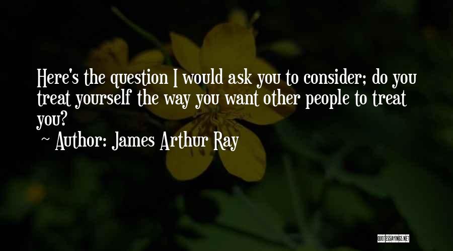 James Arthur Ray Quotes: Here's The Question I Would Ask You To Consider; Do You Treat Yourself The Way You Want Other People To