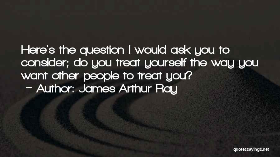James Arthur Ray Quotes: Here's The Question I Would Ask You To Consider; Do You Treat Yourself The Way You Want Other People To