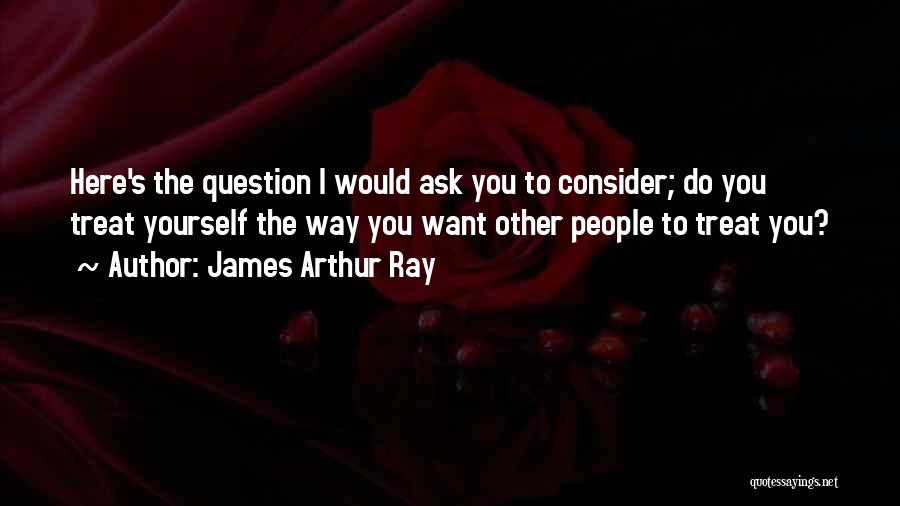 James Arthur Ray Quotes: Here's The Question I Would Ask You To Consider; Do You Treat Yourself The Way You Want Other People To
