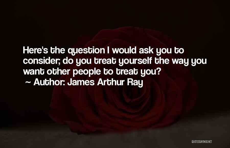 James Arthur Ray Quotes: Here's The Question I Would Ask You To Consider; Do You Treat Yourself The Way You Want Other People To