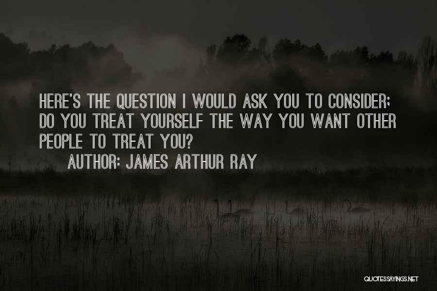 James Arthur Ray Quotes: Here's The Question I Would Ask You To Consider; Do You Treat Yourself The Way You Want Other People To
