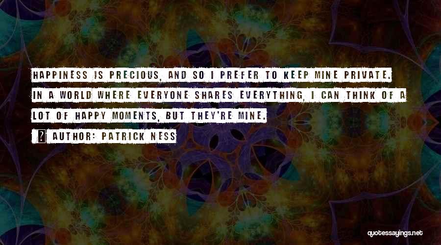 Patrick Ness Quotes: Happiness Is Precious, And So I Prefer To Keep Mine Private. In A World Where Everyone Shares Everything, I Can