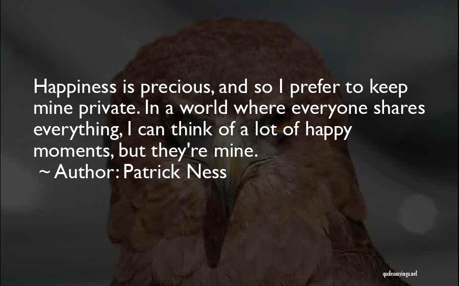 Patrick Ness Quotes: Happiness Is Precious, And So I Prefer To Keep Mine Private. In A World Where Everyone Shares Everything, I Can