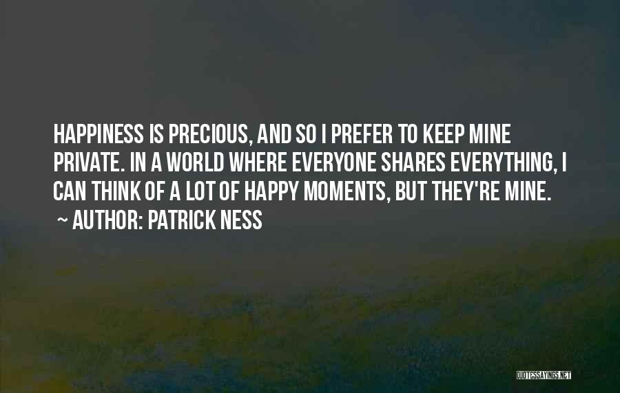 Patrick Ness Quotes: Happiness Is Precious, And So I Prefer To Keep Mine Private. In A World Where Everyone Shares Everything, I Can