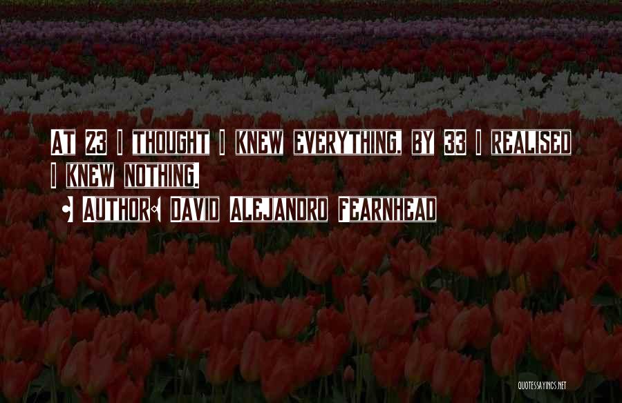 David Alejandro Fearnhead Quotes: At 23 I Thought I Knew Everything, By 33 I Realised I Knew Nothing.