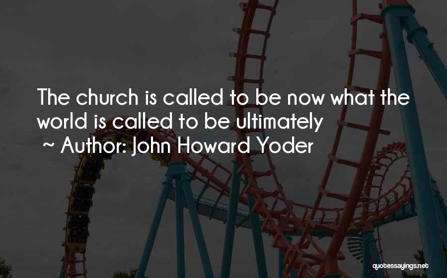 John Howard Yoder Quotes: The Church Is Called To Be Now What The World Is Called To Be Ultimately