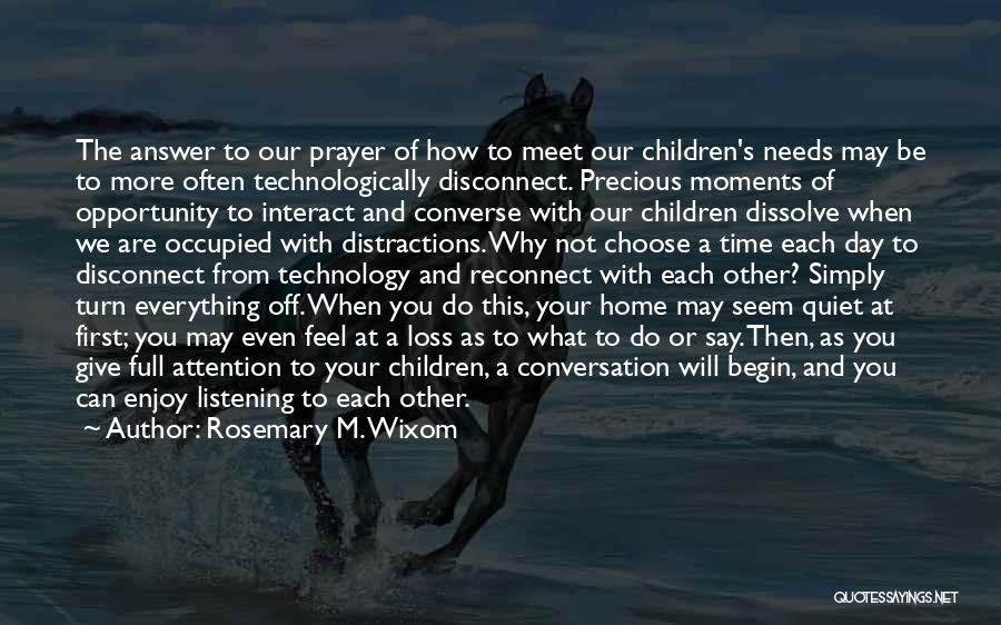 Rosemary M. Wixom Quotes: The Answer To Our Prayer Of How To Meet Our Children's Needs May Be To More Often Technologically Disconnect. Precious