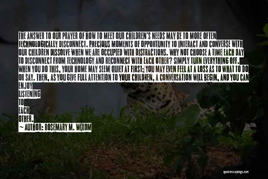 Rosemary M. Wixom Quotes: The Answer To Our Prayer Of How To Meet Our Children's Needs May Be To More Often Technologically Disconnect. Precious