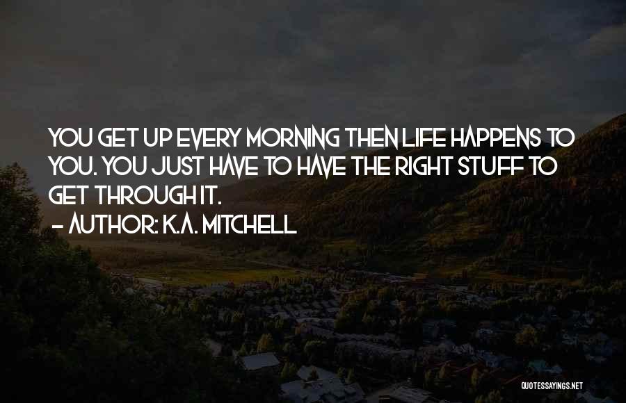 K.A. Mitchell Quotes: You Get Up Every Morning Then Life Happens To You. You Just Have To Have The Right Stuff To Get