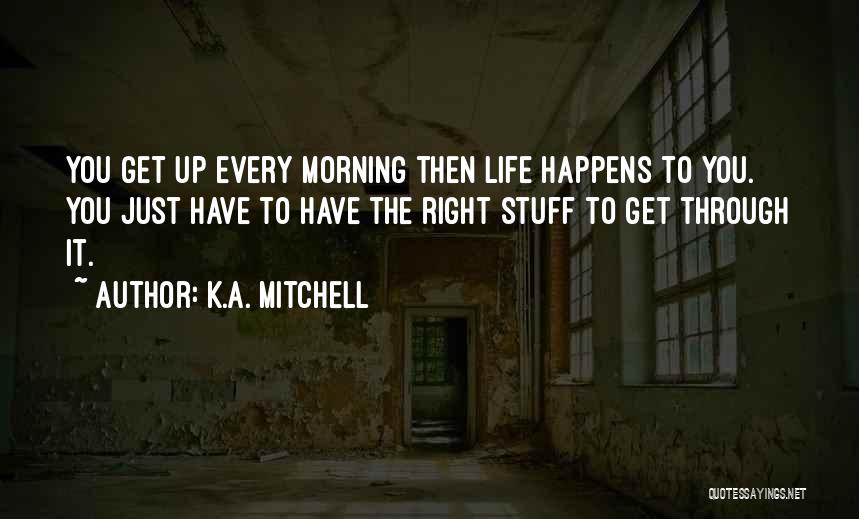 K.A. Mitchell Quotes: You Get Up Every Morning Then Life Happens To You. You Just Have To Have The Right Stuff To Get