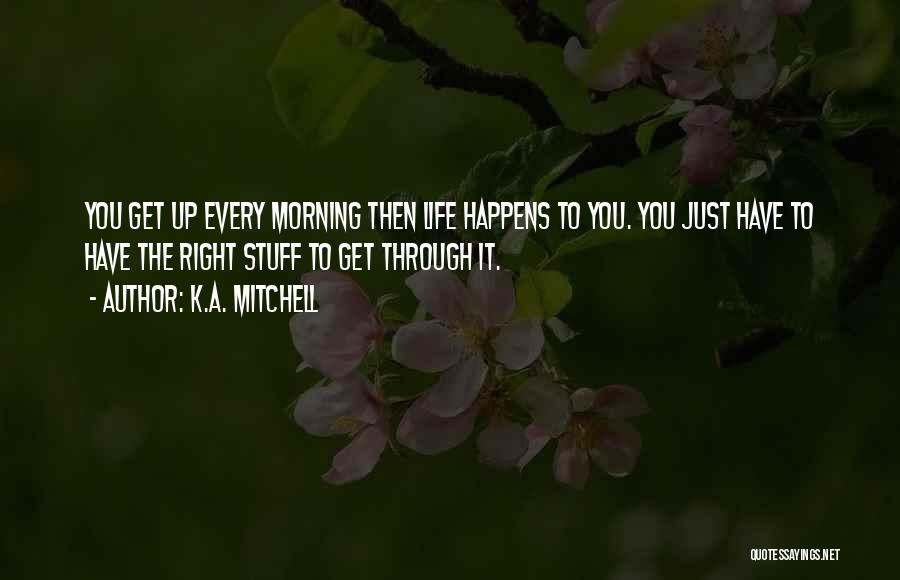 K.A. Mitchell Quotes: You Get Up Every Morning Then Life Happens To You. You Just Have To Have The Right Stuff To Get