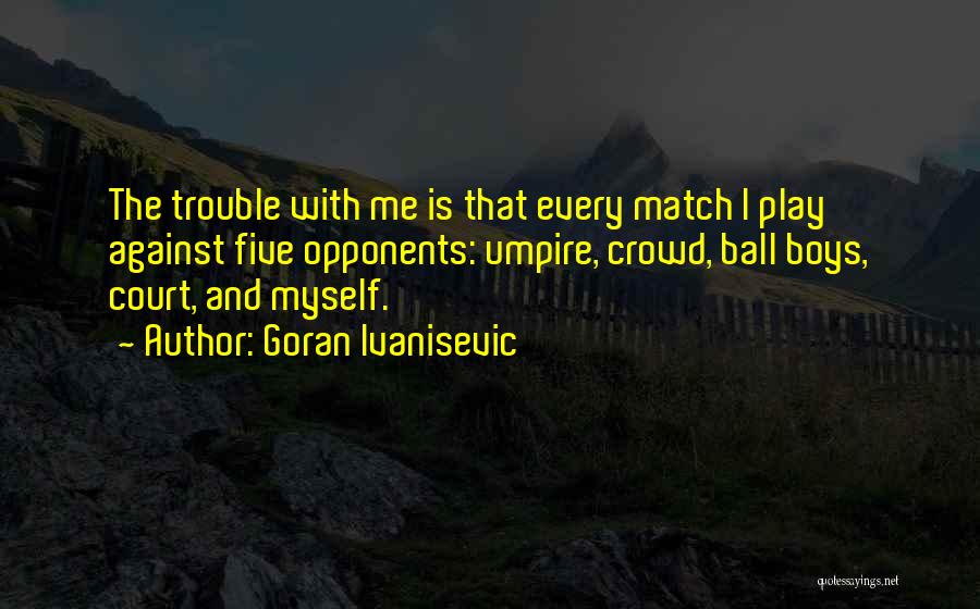 Goran Ivanisevic Quotes: The Trouble With Me Is That Every Match I Play Against Five Opponents: Umpire, Crowd, Ball Boys, Court, And Myself.