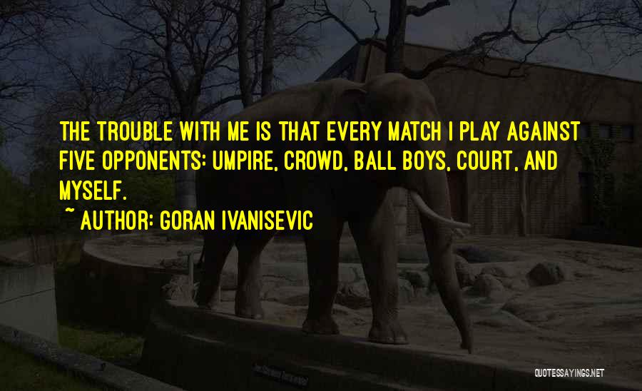 Goran Ivanisevic Quotes: The Trouble With Me Is That Every Match I Play Against Five Opponents: Umpire, Crowd, Ball Boys, Court, And Myself.