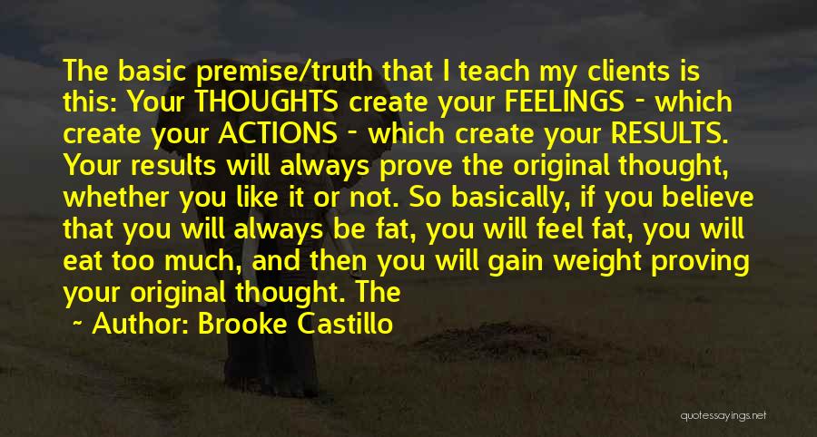 Brooke Castillo Quotes: The Basic Premise/truth That I Teach My Clients Is This: Your Thoughts Create Your Feelings - Which Create Your Actions