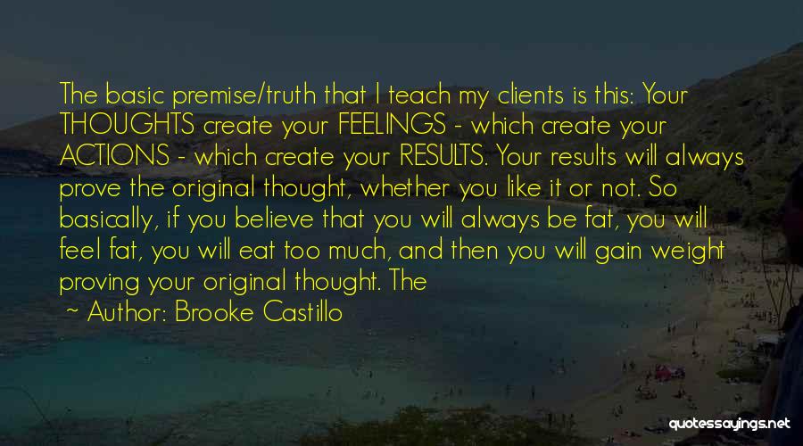 Brooke Castillo Quotes: The Basic Premise/truth That I Teach My Clients Is This: Your Thoughts Create Your Feelings - Which Create Your Actions